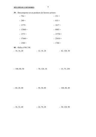 MÚLTIPLOS Y DIVISORES 7 
39. - Descomponer en un producto de factores primos: 
- 756 = - 231 = 
- 240 = - 833 = 
- 1375= - 1617 = 
- 13860 = - 8085 = 
- 1573 = - 15750 = 
- 17640 = - 25410 = 
- 1500 = - 1760 = 
40. - Halla el M.C.M.: 
- 18, 16, 20 - 12, 18, 24 - 42, 120, 30 
- 100, 80, 50 - 70, 120, 10 - 15, 75, 250 
- 60, 20, 40 - 50, 30, 80 - 160, 80, 40 
- 36, 32, 40 - 24, 70, 28 - 30, 120, 90 
 