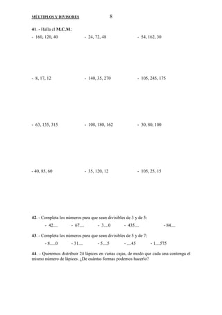 MÚLTIPLOS Y DIVISORES 8 
41. - Halla el M.C.M.: 
- 160, 120, 40 - 24, 72, 48 - 54, 162, 30 
- 8, 17, 12 - 140, 35, 270 - 105, 245, 175 
- 63, 135, 315 - 108, 180, 162 - 30, 80, 100 
- 40, 85, 60 - 35, 120, 12 - 105, 25, 15 
42. - Completa los números para que sean divisibles de 3 y de 5: 
- 42.... - 67.... - 3....0 - 435.... - 84.... 
43. - Completa los números para que sean divisibles de 5 y de 7: 
- 8.....0 - 31.... - 5....5 - ....45 - 1....575 
44. – Queremos distribuir 24 lápices en varias cajas, de modo que cada una contenga el 
mismo número de lápices. ¿De cuántas formas podemos hacerlo? 
