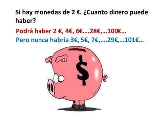 Si hay monedas de 2 €. ¿Cuanto dinero puede 
haber? 
Podrá haber 2 €, 4€, 6€….28€,…100€… 
Pero nunca habría 3€, 5€, 7€,….2...