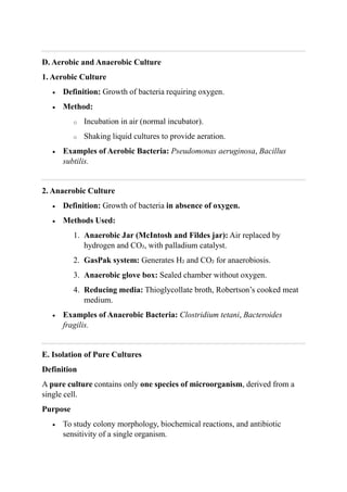 D. Aerobic and Anaerobic Culture
1. Aerobic Culture
 Definition: Growth of bacteria requiring oxygen.
 Method:
o Incubation in air (normal incubator).
o Shaking liquid cultures to provide aeration.
 Examples of Aerobic Bacteria: Pseudomonas aeruginosa, Bacillus
subtilis.
2. Anaerobic Culture
 Definition: Growth of bacteria in absence of oxygen.
 Methods Used:
1. Anaerobic Jar (McIntosh and Fildes jar): Air replaced by
hydrogen and CO₂, with palladium catalyst.
2. GasPak system: Generates H₂ and CO₂ for anaerobiosis.
3. Anaerobic glove box: Sealed chamber without oxygen.
4. Reducing media: Thioglycollate broth, Robertson’s cooked meat
medium.
 Examples of Anaerobic Bacteria: Clostridium tetani, Bacteroides
fragilis.
E. Isolation of Pure Cultures
Definition
A pure culture contains only one species of microorganism, derived from a
single cell.
Purpose
 To study colony morphology, biochemical reactions, and antibiotic
sensitivity of a single organism.
 