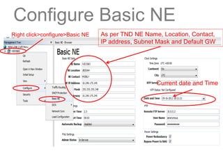 Configure Basic NE
Right click>configure>Basic NE As per TND NE Name, Location, Contact,
IP address, Subnet Mask and Default GW
Current date and Time
 
