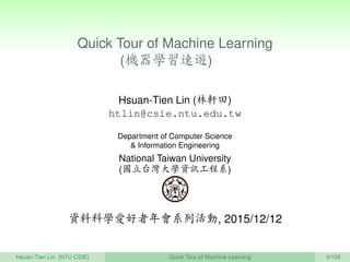 Quick Tour of Machine Learning
(機器學習速遊) 　
Hsuan-Tien Lin (林軒田)
htlin@csie.ntu.edu.tw
Department of Computer Science
& Information Engineering
National Taiwan University
(國立台灣大學資訊工程系)
資料科學愛好者年會系列活動, 2015/12/12
Hsuan-Tien Lin (NTU CSIE) Quick Tour of Machine Learning 0/128
 