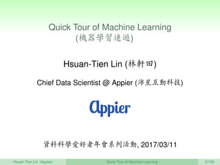 Quick Tour of Machine Learning
(機器學習速遊) 　
Hsuan-Tien Lin (林軒田)
Chief Data Scientist @ Appier (沛星互動科技)
資料科學愛好者年會系列活動, 2017/03/11
Hsuan-Tien Lin (Appier) Quick Tour of Machine Learning 0/128
 