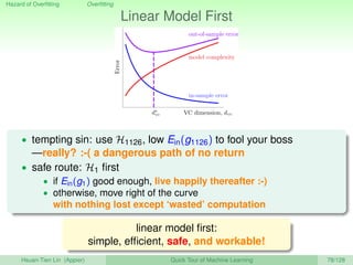 Hazard of Overﬁtting Overﬁtting
Linear Model First
in-sample error
model complexity
out-of-sample error
VC dimension, dvc
Error
d∗
vc
• tempting sin: use H1126, low Ein(g1126) to fool your boss
—really? :-( a dangerous path of no return
• safe route: H1 ﬁrst
• if Ein(g1) good enough, live happily thereafter :-)
• otherwise, move right of the curve
with nothing lost except ‘wasted’ computation
linear model ﬁrst:
simple, efﬁcient, safe, and workable!
Hsuan-Tien Lin (Appier) Quick Tour of Machine Learning 78/128
 