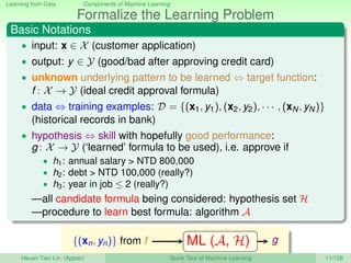Learning from Data Components of Machine Learning
Formalize the Learning Problem
Basic Notations
• input: x ∈ X (customer application)
• output: y ∈ Y (good/bad after approving credit card)
• unknown underlying pattern to be learned ⇔ target function:
f : X → Y (ideal credit approval formula)
• data ⇔ training examples: D = {(x1, y1), (x2, y2), · · · , (xN, yN)}
(historical records in bank)
• hypothesis ⇔ skill with hopefully good performance:
g : X → Y (‘learned’ formula to be used), i.e. approve if
• h1: annual salary > NTD 800,000
• h2: debt > NTD 100,000 (really?)
• h3: year in job ≤ 2 (really?)
—all candidate formula being considered: hypothesis set H
—procedure to learn best formula: algorithm A
{(xn, yn)} from f ML (A, H) g
Hsuan-Tien Lin (Appier) Quick Tour of Machine Learning 11/128
 