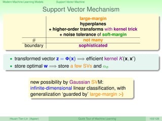 Modern Machine Learning Models Support Vector Machine
Support Vector Mechanism
large-margin
hyperplanes
+ higher-order transforms with kernel trick
+ noise tolerance of soft-margin
# not many
boundary sophisticated
• transformed vector z = Φ(x) =⇒ efﬁcient kernel K(x, x )
• store optimal w =⇒ store a few SVs and αn
new possibility by Gaussian SVM:
inﬁnite-dimensional linear classiﬁcation, with
generalization ‘guarded by’ large-margin :-)
Hsuan-Tien Lin (Appier) Quick Tour of Machine Learning 103/128
 