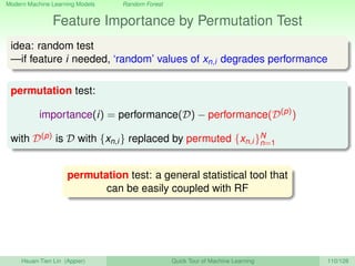 Modern Machine Learning Models Random Forest
Feature Importance by Permutation Test
idea: random test
—if feature i needed, ‘random’ values of xn,i degrades performance
permutation test:
importance(i) = performance(D) − performance(D(p)
)
with D(p) is D with {xn,i} replaced by permuted {xn,i}N
n=1
permutation test: a general statistical tool that
can be easily coupled with RF
Hsuan-Tien Lin (Appier) Quick Tour of Machine Learning 110/128
 
