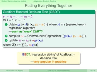 Modern Machine Learning Models Adaptive (or Gradient) Boosting
Putting Everything Together
Gradient Boosted Decision Tree (GBDT)
s1 = s2 = . . . = sN = 0
for t = 1, 2, . . . , T
1 obtain gt by A({(xn, yn − sn)}) where A is a (squared-error)
regression algorithm
—such as ‘weak’ CRT?
2 compute αt = OneVarLinearRegression({(gt (xn), yn − sn)})
3 update sn ← sn + αt gt (xn)
return G(x) = T
t=1 αt gt (x)
GBDT: ‘regression sibling’ of AdaBoost +
decision tree
—very popular in practice
Hsuan-Tien Lin (Appier) Quick Tour of Machine Learning 120/128
 