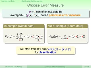 Learning from Data Step-by-step Machine Learning
Choose Error Measure
g ≈ f can often evaluate by
averaged err (g(x), f(x)), called pointwise error measure
in-sample (within data)
Ein(g) =
1
N
N
n=1
err(g(xn), f(xn)
yn
)
out-of-sample (future data)
Eout(g) = E
future x
err(g(x), f(x))
will start from 0/1 error err(˜y, y) = ˜y = y
for classiﬁcation
Hsuan-Tien Lin (Appier) Quick Tour of Machine Learning 27/128
 
