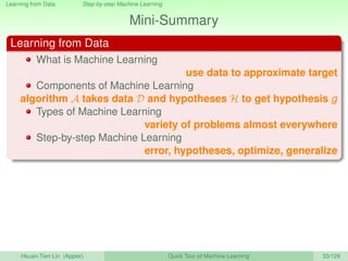 Learning from Data Step-by-step Machine Learning
Mini-Summary
Learning from Data
What is Machine Learning
use data to approximate target
Components of Machine Learning
algorithm A takes data D and hypotheses H to get hypothesis g
Types of Machine Learning
variety of problems almost everywhere
Step-by-step Machine Learning
error, hypotheses, optimize, generalize
Hsuan-Tien Lin (Appier) Quick Tour of Machine Learning 33/128
 