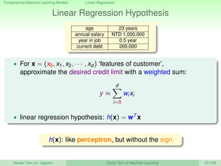 Fundamental Machine Learning Models Linear Regression
Linear Regression Hypothesis
age 23 years
annual salary NTD 1,000,000
year in job 0.5 year
current debt 200,000
• For x = (x0, x1, x2, · · · , xd ) ‘features of customer’,
approximate the desired credit limit with a weighted sum:
y ≈
d
i=0
wixi
• linear regression hypothesis: h(x) = wT x
h(x): like perceptron, but without the sign
Hsuan-Tien Lin (Appier) Quick Tour of Machine Learning 37/128
 