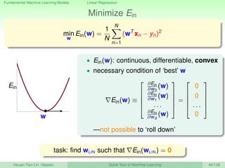 Fundamental Machine Learning Models Linear Regression
Minimize Ein
min
w
Ein(w) =
1
N
N
n=1
(wT
xn − yn)2
w
Ein
• Ein(w): continuous, differentiable, convex
• necessary condition of ‘best’ w
Ein(w) ≡





∂Ein
∂w0
(w)
∂Ein
∂w1
(w)
. . .
∂Ein
∂wd
(w)





=





0
0
. . .
0





—not possible to ‘roll down’
task: ﬁnd wLIN such that Ein(wLIN) = 0
Hsuan-Tien Lin (Appier) Quick Tour of Machine Learning 40/128
 