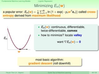 Fundamental Machine Learning Models Logistic Regression
Minimizing Ein(w)
a popular error: Ein(w) = 1
N
N
n=1 ln 1 + exp(−ynwT xn) called cross-
entropy derived from maximum likelihood
w
Ein
• Ein(w): continuous, differentiable,
twice-differentiable, convex
• how to minimize? locate valley
want Ein(w) = 0
most basic algorithm:
gradient descent (roll downhill)
Hsuan-Tien Lin (Appier) Quick Tour of Machine Learning 48/128
 