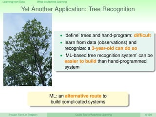 Learning from Data What is Machine Learning
Yet Another Application: Tree Recognition
• ‘deﬁne’ trees and hand-program: difﬁcult
• learn from data (observations) and
recognize: a 3-year-old can do so
• ‘ML-based tree recognition system’ can be
easier to build than hand-programmed
system
ML: an alternative route to
build complicated systems
Hsuan-Tien Lin (Appier) Quick Tour of Machine Learning 6/128
 