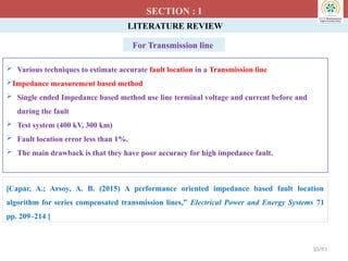 LITERATURE REVIEW
 Various techniques to estimate accurate fault location in a Transmission line
Impedance measurement based method
 Single ended Impedance based method use line terminal voltage and current before and
during the fault
 Test system (400 kV, 300 km)
 Fault location error less than 1%.
 The main drawback is that they have poor accuracy for high impedance fault.
SECTION : I
[Capar, A.; Arsoy, A. B. (2015) A performance oriented impedance based fault location
algorithm for series compensated transmission lines,” Electrical Power and Energy Systems 71
pp. 209–214 ]
10/93
For Transmission line
 