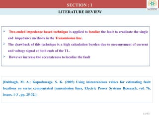 LITERATURE REVIEW
 Two-ended impedance based technique is applied to localize the fault to eradicate the single
end impedance methods in the Transmission line.
 The drawback of this technique is a high calculation burden due to measurement of current
and voltage signal at both ends of the TL.
 However increase the accurateness to localize the fault
SECTION : I
[Dabbagh, M. A.; Kapuduwage, S. K. (2005) Using instantaneous values for estimating fault
locations on series compensated transmission lines, Electric Power Systems Research, vol. 76,
issues. 1-3 , pp. 25-32.]
11/93
 