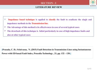 LITERATURE REVIEW
 Impedance based technique is applied to classify the fault to eradicate the single end
impedance methods in the Transmission line.
 The Advantage of this method is its effectiveness in case of several typical cases
 The drawback of this technique is failed particularly in case of high impedance faults and
also at other typical cases
SECTION : I
[Prasada, C. D.; Srinivasua, N. (2015) Fault Detection in Transmission Lines using Instantaneous
Power with ED based Fault Index, Procedia Technology , 21, pp. 132 – 138.]
12/93
 