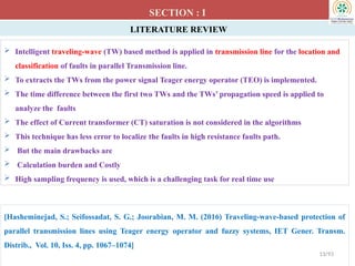 LITERATURE REVIEW
SECTION : I
[Hasheminejad, S.; Seifossadat, S. G.; Joorabian, M. M. (2016) Traveling-wave-based protection of
parallel transmission lines using Teager energy operator and fuzzy systems, IET Gener. Transm.
Distrib., Vol. 10, Iss. 4, pp. 1067–1074]
13/93
 Intelligent traveling-wave (TW) based method is applied in transmission line for the location and
classification of faults in parallel Transmission line.
 To extracts the TWs from the power signal Teager energy operator (TEO) is implemented.
 The time difference between the first two TWs and the TWs’ propagation speed is applied to
analyze the faults
 The effect of Current transformer (CT) saturation is not considered in the algorithms
 This technique has less error to localize the faults in high resistance faults path.
 But the main drawbacks are
 Calculation burden and Costly
 High sampling frequency is used, which is a challenging task for real time use
 