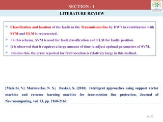 LITERATURE REVIEW
 Classification and location of the faults in the Transmission line by DWT in combination with
SVM and ELM is represented .
 In this scheme, SVM is used for fault classification and ELM for faulty position.
 It is observed that it requires a large amount of time to adjust optimal parameters of SVM.
 Besides this, the error reported for fault location is relatively large in this method.
SECTION : I
[Malathi, V.; Marimuthu, N. S.; Baskar, S. (2010) Intelligent approaches using support vector
machine and extreme learning machine for transmission line protection, Journal of
Neurocomputing, vol. 73, pp. 2160-2167.
14/93
 