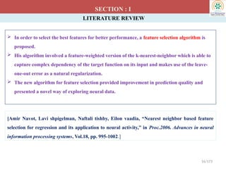 LITERATURE REVIEW
 In order to select the best features for better performance, a feature selection algorithm is
proposed.
 His algorithm involved a feature-weighted version of the k-nearest-neighbor which is able to
capture complex dependency of the target function on its input and makes use of the leave-
one-out error as a natural regularization.
 The new algorithm for feature selection provided improvement in prediction quality and
presented a novel way of exploring neural data.
SECTION : I
[Amir Navot, Lavi shpigelman, Naftali tishby, Eilon vaadia, “Nearest neighbor based feature
selection for regression and its application to neural activity,” in Proc.2006. Advances in neural
information processing systems, Vol.18, pp. 995-1002.]
16/173
 