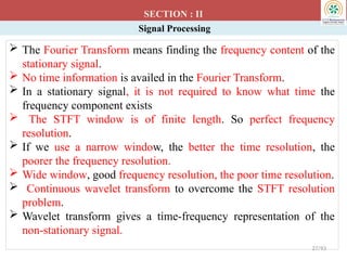 Signal Processing
SECTION : II
27/93
 The Fourier Transform means finding the frequency content of the
stationary signal.
 No time information is availed in the Fourier Transform.
 In a stationary signal, it is not required to know what time the
frequency component exists
 The STFT window is of finite length. So perfect frequency
resolution.
 If we use a narrow window, the better the time resolution, the
poorer the frequency resolution.
 Wide window, good frequency resolution, the poor time resolution.
 Continuous wavelet transform to overcome the STFT resolution
problem.
 Wavelet transform gives a time-frequency representation of the
non-stationary signal.
 