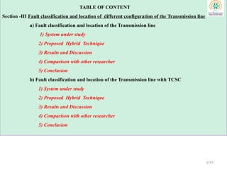 TABLE OF CONTENT
Section -III Fault classification and location of different configuration of the Transmission line
a) Fault classification and location of the Transmission line
1) System under study
2) Proposed Hybrid Technique
3) Results and Discussion
4) Comparison with other researcher
5) Conclusion
b) Fault classification and location of the Transmission line with TCSC
1) System under study
2) Proposed Hybrid Technique
3) Results and Discussion
4) Comparison with other researcher
5) Conclusion
3/93
 