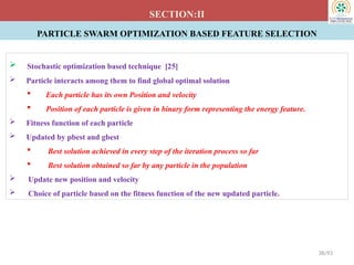 PARTICLE SWARM OPTIMIZATION BASED FEATURE SELECTION
SECTION:II
 Stochastic optimization based technique [25]
 Particle interacts among them to find global optimal solution
 Each particle has its own Position and velocity
 Position of each particle is given in binary form representing the energy feature.
 Fitness function of each particle
 Updated by pbest and gbest
 Best solution achieved in every step of the iteration process so far
 Best solution obtained so far by any particle in the population
 Update new position and velocity
 Choice of particle based on the fitness function of the new updated particle.
38/93
 