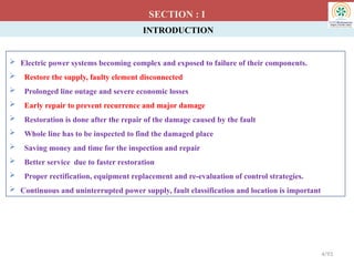 INTRODUCTION
 Electric power systems becoming complex and exposed to failure of their components.
 Restore the supply, faulty element disconnected
 Prolonged line outage and severe economic losses
 Early repair to prevent recurrence and major damage
 Restoration is done after the repair of the damage caused by the fault
 Whole line has to be inspected to find the damaged place
 Saving money and time for the inspection and repair
 Better service due to faster restoration
 Proper rectification, equipment replacement and re-evaluation of control strategies.
 Continuous and uninterrupted power supply, fault classification and location is important
SECTION : I
4/93
 