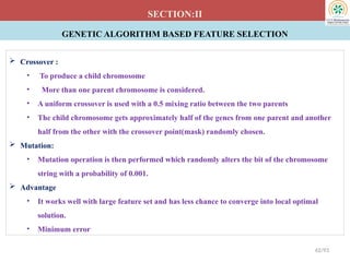GENETIC ALGORITHM BASED FEATURE SELECTION
SECTION:II
 Crossover :
• To produce a child chromosome
• More than one parent chromosome is considered.
• A uniform crossover is used with a 0.5 mixing ratio between the two parents
• The child chromosome gets approximately half of the genes from one parent and another
half from the other with the crossover point(mask) randomly chosen.
 Mutation:
• Mutation operation is then performed which randomly alters the bit of the chromosome
string with a probability of 0.001.
 Advantage
• It works well with large feature set and has less chance to converge into local optimal
solution.
• Minimum error
42/93
 