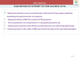 PARAMETERS OF SUPPORT VECTOR MACHINE (SVM)
 Radial basis function is used as kernel function which made the hyper plane optimal by
maximizing the gap between the two categories
 Integrated software LIBSVM is used for SVM parameters
 The two parameters are soft parameter (c ) and gamma parameter (g)
 Soft parameter performs trade off between allowing train error and forcing rigid margin
 Gamma parameter is the radius of RBF and controls the shape of the separating hyperplane.
SECTION:II
48/93
 