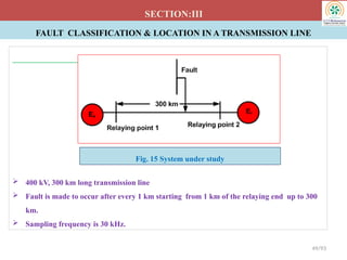FAULT CLASSIFICATION & LOCATION IN A TRANSMISSION LINE
SECTION:III
 400 kV, 300 km long transmission line
 Fault is made to occur after every 1 km starting from 1 km of the relaying end up to 300
km.
 Sampling frequency is 30 kHz.
49/93
Fig. 15 System under study
 