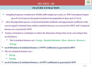 FEATURE EXTRACTION
SECTION : III
 Sampling frequency considered is 30 KHz (600 samples per cycle), so DWT decomposed signal
up to 8th
level and wavelet packet transform decomposition is done up to 4th
level.
 After decomposition process, reconstructed detail coefficient and approximate coefficient of the
current signal is obtained from which 6 statistical features are extracted for DWT and 2 statistical
features are extracted for WPT.
 Feature extraction is a technique to reduce the dimension of large data set by converting it into
set of features.
 The 6 statistical features are:- Energy , Standard Deviation , Mean , Kurtosis , Skewness ,
Entropy
 set of 48 features (6 statistical features x 8 WPT coefficients) is generated in DWT
 The two statistical features are:-
 Energy
 Entropy
 set of 32 features (2 statistical features x 16 WPT coefficients) is generated in WPT
54/93
 