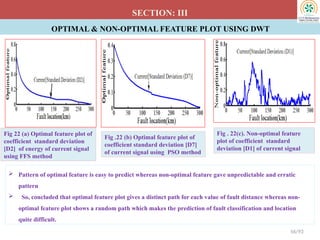 OPTIMAL & NON-OPTIMAL FEATURE PLOT USING DWT
SECTION: III
Fig 22 (a) Optimal feature plot of
coefficient standard deviation
[D2] of energy of current signal
using FFS method
Fig .22 (b) Optimal feature plot of
coefficient standard deviation [D7]
of current signal using PSO method
56/93
Fig . 22(c). Non-optimal feature
plot of coefficient standard
deviation [D1] of current signal
 Pattern of optimal feature is easy to predict whereas non-optimal feature gave unpredictable and erratic
pattern
 So, concluded that optimal feature plot gives a distinct path for each value of fault distance whereas non-
optimal feature plot shows a random path which makes the prediction of fault classification and location
quite difficult.
 