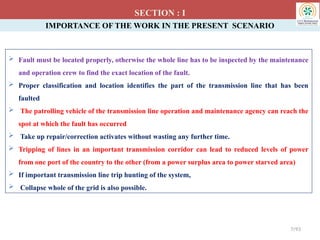 IMPORTANCE OF THE WORK IN THE PRESENT SCENARIO
 Fault must be located properly, otherwise the whole line has to be inspected by the maintenance
and operation crew to find the exact location of the fault.
 Proper classification and location identifies the part of the transmission line that has been
faulted
 The patrolling vehicle of the transmission line operation and maintenance agency can reach the
spot at which the fault has occurred
 Take up repair/correction activates without wasting any further time.
 Tripping of lines in an important transmission corridor can lead to reduced levels of power
from one port of the country to the other (from a power surplus area to power starved area)
 If important transmission line trip hunting of the system,
 Collapse whole of the grid is also possible.
SECTION : I
7/93
 