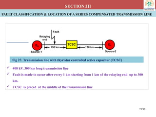 FAULT CLASSIFICATION & LOCATION OF A SERIES COMPENSATED TRANSMISSION LINE
SECTION:III
 400 kV, 300 km long transmission line
 Fault is made to occur after every 1 km starting from 1 km of the relaying end up to 300
km.
 TCSC is placed at the middle of the transmission line
Fig 27. Transmission line with thyristor controlled series capacitor (TCSC)
73/93
 