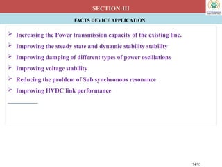 FACTS DEVICE APPLICATION
SECTION:III
 Increasing the Power transmission capacity of the existing line.
 Improving the steady state and dynamic stability stability
 Improving damping of different types of power oscillations
 Improving voltage stability
 Reducing the problem of Sub synchronous resonance
 Improving HVDC link performance
74/93
 