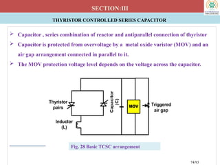 THYRISTOR CONTROLLED SERIES CAPACITOR
SECTION:III
 Capacitor , series combination of reactor and antiparallel connection of thyristor
 Capacitor is protected from overvoltage by a metal oxide varistor (MOV) and an
air gap arrangement connected in parallel to it.
 The MOV protection voltage level depends on the voltage across the capacitor.
Fig. 28 Basic TCSC arrangement
74/93
 