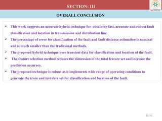 OVERALL CONCLUSION
SECTION: III
 This work suggests an accurate hybrid technique for obtaining fast, accurate and robust fault
classification and location in transmission and distribution line.
 The percentage of error for classification of the fault and fault distance estimation is nominal
and is much smaller than the traditional methods.
 The proposed hybrid technique uses transient data for classification and location of the fault.
 The feature selection method reduces the dimension of the total feature set and increase the
prediction accuracy.
 The proposed technique is robust as it implements wide range of operating conditions to
generate the train and test data set for classification and location of the fault.
85/93
 