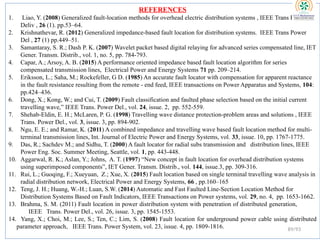 REFERENCES
1. Liao, Y. (2008) Generalized fault-location methods for overhead electric distribution systems , IEEE Trans Power
Deliv , 26 (1). pp.53–64.
2. Krishnathevar, R. (2012) Generalized impedance-based fault location for distribution systems. IEEE Trans Power
Del , 27 (1) pp.449–51.
3. Samantaray, S. R.; Dash P. K. (2007) Wavelet packet based digital relaying for advanced series compensated line, IET
Gener. Transm. Distrib., vol. 1, no. 5, pp. 784-793.
4. Capar, A.; Arsoy, A. B. (2015) A performance oriented impedance based fault location algorithm for series
compensated transmission lines, Electrical Power and Energy Systems 71 pp. 209–214.
5. Eriksson, L.; Saha, M.; Rockefeller, G D. (1985) An accurate fault locator with compensation for apparent reactance
in the fault resistance resulting from the remote - end feed, IEEE transactions on Power Apparatus and Systems, 104:
pp.424–436.
6. Dong, X.; Kong, W.; and Cui, T. (2009) Fault classification and faulted phase selection based on the initial current
travelling wave,” IEEE Trans. Power Del., vol. 24, issue. 2, pp. 552-559.
7. Shehab-Eldin, E. H.; McLaren, P. G. (1998) Travelling wave distance protection-problem areas and solutions , IEEE
Trans. Power Del., vol. 3, issue. 3, pp. 894-902.
8. Ngu, E. E.; and Ramar, K. (2011) A combined impedance and travelling wave based fault location method for multi-
terminal transmission lines, Int. Journal of Electric Power and Energy Systems, vol. 33, issue. 10, pp. 1767-1775.
9. Das, R.; Sachdev M.; and Sidhu, T. (2000) A fault locator for radial subs transmission and distribution lines, IEEE
Power Eng. Soc. Summer Meeting, Seattle, vol. 1, pp. 443-448.
10. Aggarwal, R. K.; Aslan, Y.; Johns, A. T. (1997) “New concept in fault location for overhead distribution systems
using superimposed components”, IET Gener. Transm. Distrib., vol. 144, issue.3, pp. 309-316.
11. Rui, L.; Guoqing, F.; Xueyuan, Z.; Xue, X. (2015) Fault location based on single terminal travelling wave analysis in
radial distribution network, Electrical Power and Energy Systems, 66 , pp.160–165
12. Teng, J. H.; Huang, W.-H.; Luan, S.W. (2014) Automatic and Fast Faulted Line-Section Location Method for
Distribution Systems Based on Fault Indicators, IEEE Transactions on Power systems, vol. 29, no. 4, pp. 1653-1662.
13. Brahma, S. M. (2011) Fault location in power distribution system with penetration of distributed generation,
IEEE Trans. Power Del., vol. 26, issue. 3, pp. 1545-1553.
14. Yang, X.; Choi, M.; Lee, S.; Ten, C.; Lim, S. (2008) Fault location for underground power cable using distributed
parameter approach, IEEE Trans. Power System, vol. 23, issue. 4, pp. 1809-1816. 89/93
 