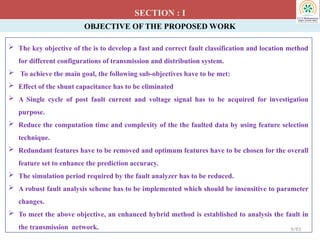 OBJECTIVE OF THE PROPOSED WORK
 The key objective of the is to develop a fast and correct fault classification and location method
for different configurations of transmission and distribution system.
 To achieve the main goal, the following sub-objectives have to be met:
 Effect of the shunt capacitance has to be eliminated
 A Single cycle of post fault current and voltage signal has to be acquired for investigation
purpose.
 Reduce the computation time and complexity of the the faulted data by using feature selection
technique.
 Redundant features have to be removed and optimum features have to be chosen for the overall
feature set to enhance the prediction accuracy.
 The simulation period required by the fault analyzer has to be reduced.
 A robust fault analysis scheme has to be implemented which should be insensitive to parameter
changes.
 To meet the above objective, an enhanced hybrid method is established to analysis the fault in
the transmission network.
SECTION : I
9/93
 