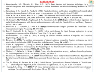 REFERENCES
15. Gururajapathy, S.S.; Mokhlis, H.; Illias, H.A. (2017) Fault location and detection techniques in power
distribution systems with distributed generation: A review, Renewable and Sustainable Energy Reviews 74, 949–
958.
16. Samantaray, S. R.; Dash P. K.; Panda, G. (2006) Fault classification and location using HS-transform and radial
basis function neural network, Electric power system research, vol. 76, Issue 9-10, pp. 897-905.
17. Silva, K. M.; B. A. Souza, Brito, N. S. D. (2006) Fault Detection and Classification in Transmission Lines Based
on Wavelet Transform and ANN, IEEE Transactions on Power Delivery, vol. 21, no. 4, pp.2058-2063.
18. 13. Goudarzi, M.; Vahidi, B.; Naghizadeh R. A.; Hosseinian, S. H. (2015) Improved fault location algorithm for
radial distribution systems with discrete and continuous wavelet analysis, Electrical Power and Energy Systems,
vol. 67, pp. 423-430.
19. Stockwell, R. G.; Mansinha, L.; Lowe, R. P. (1996) Localization of the complex spectrum: the S transform , IEEE
Transactions on Signal Processing; 44: 998-1001.
20. Ray, P.; Panigrahi, B. K.; Senroy, N. (2013) Hybrid methodology for fault distance estimation in series
compensated transmission line. IET Gen. Trans. Dist., 7 (5): pp. 431-439.
21. Chandrashekar , G.; Sahin, F. (2014) A survey on feature selection methods, Computers and Electrical
Engineering, 40, pp.16–28
22. Devroye, L. (1978) The uniform convergence of nearest neighbor regression function estimators and their
application in optimization, IEEE Transactions on Information Theory, 24: pp.142-151.
23. Navot, A.; Shpigelman, L.; Tishby, N.; Vaadia, E. (2006) Nearest neighbor based feature selection for regression
and its application to neural activity, In Proceedings of the International Conference on Advances in neural
information processing systems (NIPS) , 18: pp.995-1002.
24. Molina, L. C.; Belanche L.; Nebot, A. (2003) Feature selection algorithms: a survey and experimental evaluation,
in: Proceedings of the IEEE on Data Mining (ICDM), pp.306-313.
25. Ghamisi, P.; and Benediktsson, J. A. (2015) Feature Selection Based on Hybridization of Genetic Algorithm and
Particle Swarm Optimization, IEEE Geoscience and Remote Sensing Letters, vol. 12, no. 2, february , pp. 309-
313.
26. Xue, B.; Zhang, M.; Browne, W. N. (2013) Particle Swarm Optimization for Feature Selection in Classification:
A Multi-Objective Approach, IEEE Transactions on Cybernetics, vol. 43, no. 6, pp. 1656-1670.
27 Huang , C. L.; Wang , C. J. (2006) A GA-based feature selection and parameters optimization for support vector
machines, Expert Systems with Applications ,31, pp. 231–240 90/93
 