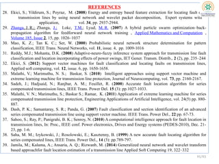 REFERENCES
28. Ekici, S.; Yildirum, S.; Poyraz, M. (2008) Energy and entropy based feature extraction for locating fault on
transmission lines by using neural network and wavelet packet decomposition, Expert systems with
application, vol. 34, pp. 2937-2944.
29. Zhanga, J. R.; Zhanga, J.; Lokc, T.M.; Lyud, M. R. (2007) A hybrid particle swarm optimization–back-
propagation algorithm for feedforward neural network training , Applied Mathematics and Computation ,
Volume 185, Issue 2, 15, pp. 1026–1037
30. Mao, K. Z.; Tan K. C.; Ser, W. (2000) Probabilistic neural network structure determination for pattern
classification, IEEE Trans. Neural Networks, vol. 11, issue. 4, pp. 1009-1016
31. Reddy, M.J.; Mohanta, D.K. (2008) Adaptive-neuro-fuzzy inference system approach for transmission line fault
classification and location incorporating effects of power swings, IET Gener. Transm. Distrib., 2 (2), pp. 235–244
32. Ekici, S. (2012) Support vector machines for fault classification and locating faults on transmission lines,
Applied soft computing, vol. 12, issue. 6, pp. 1650-1658.
33. Malathi, V.; Marimuthu, N. S.; Baskar, S. (2010) Intelligent approaches using support vector machine and
extreme learning machine for transmission line protection, Journal of Neurocomputing, vol. 73, pp. 2160-2167.
34. Sadeh, J.; Hadjsaid, N.; Ranjbar, A. M.; Feuillet, R. (2000) Accurate fault location algorithm for series
compensated transmission lines, IEEE Trans. Power Del. 15 (3): pp.1027-1033.
35. Malathi, V. N.; Marimuthu, S.; Baskar S.; Ramar, K. (2011) Application of extreme learning machine for series
compensated transmission line protection, Engineering Applications of Artificial Intelligence, vol. 24(5) pp. 880-
887.
36. Dash, P. K.; Samantaray, S. R.; Panda, G. (2007) Fault classification and section identification of an advanced
series compensated transmission line using support vector machine. IEEE Trans. Power Del., 22:pp. 67-73.
37. Sahoo, S.; Ray, P.; Panigrahi, B. K.; Senroy, N. (2010) A computational intelligence approach for fault location in
transmission lines, In: Proc., IEEE conf. Power electronics, Drives and Energy systems (PEDES-2010), Dec. 21-
23, pp. 1-6.
38. Saha, M. M.; Izykowski, J.; Rosolowski, E.; Kasztenny, B. (1999) A new accurate fault locating algorithm for
series compensated lines, IEEE Trans. Power Del., 14 (3): pp.789-797.
39. Jamila, M.; Kalama, A.; Ansaria, A. Q.; Rizwanb, M. (2014) Generalized neural network and wavelet transform
based approachfor fault location estimation of a transmission line Applied Soft Computing 19, 322–332
91/93
 