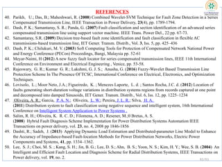 REFERENCES
40. Parikh, U.; Das, B.; Maheshwari, R. (2008) Combined Wavelet-SVM Technique for Fault Zone Detection in a Series
Compensated Transmission Line, IEEE Transaction in Power Delivery, 23(4), pp. 1789-1794.
41. Dash, P. K.; Samantaray, S. R.; Panda, G. (2007) Fault classification and section identification of an advanced series
compensated transmission line using support vector machine. IEEE Trans. Power Del., 22:pp. 67-73.
42. Samantaray, S.R. (2009) Decision tree-based fault zone identification and fault classification in flexible AC
transmissions-based transmission line, IET Gener. Transm. Distrib., Vol. 3, Iss. 5, pp. 425–436
43. Dash, P. K.; Chilukuri, M. V. (2003) Soft Computing Tools for Protection of Compensated Network National Power
and Energy Conference (PECon) Proceedings, Bangi, Malaysia pp. 52-61
44. Meyar-Naimi, H (2012) A new fuzzy fault locator for series compensated transmission lines, IEEE 11th International
Conference on Environment and Electrical Engineering , Venice, pp. 53-58.
45. Rajeswary, G. R.; Kumar G. R.; Lakshmi, G. J. S.; Anusha, G. (2016) Fuzzy-Wavelet Based Transmission Line
Protection Scheme In The Presence Of TCSC, International Conference on Electrical, Electronics, and Optimization
Techniques.
46. Lovisolo, L.; Moor Neto, J.A.; Figueiredo, K. ; Menezes Laporte, L. d. ; Santos Rocha, J.C. d. (2012) Location of
faults generating short-duration voltage variations in distribution systems regions from records captured at one point
and decomposed into damped Sinusoids, IET Gener. Transm. Distrib., Vol. 6, Iss. 12, pp. 1225–1234
47. Oliveira, A. R.; Garcia, P. A. N.; Oliveira, L. W.; Pereira, J. L. R.; Silva, H. A.
(2011) Distribution system to fault classification using negative sequence and intelligent system, 16th International
Conference on Intelligent System Application to Power Systems .
48. Salim, R. H.; Oliveira, K. R. C. D.; Filomena, A. D.; Resener, M.;0 Bretas, A. S.
(2008) Hybrid Fault Diagnosis Scheme Implementation for Power Distribution Systems Automation IEEE
Transactions on power delivery, vol. 23, no. 4, 2008 pp 1846-1856
49. Dashti, R.; Sadeh, J. (2013) Applying Dynamic Load Estimation and Distributed-parameter Line Model to Enhance
the Accuracy of Impedance-based Fault-location Methods for Power Distribution Networks, Electric Power
Components and Systems, 41, pp. 1334–1362.
50. Lee, S. J.; Choi, M. S. ; Kang, S. H.; Jin, B. G.; Lee, D. S.; Ahn, B. S.; Yoon, N. S.; Kim, H. Y.; Wee, S. B. (2004) An
Intelligent and Efficient Fault Location and Diagnosis Scheme for Radial Distribution Systems, IEEE Transactions on
Power delivery, vol. 19, no. 2. 92/93
 