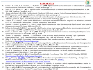 REFERENCES
51. Resener , M.; Salim, R. H.; Filomena, A. D.; Bretas, A. S. (2008) “Optimized fault location formulation for unbalanced distribution
feeders considering load variation, 16th PSCC, Glasgow, Scotland, pp. 1-7
52. Nunes, J. U. N.; Bretas, A. S. (2011) A impedance-based fault location technique for unbalanced distributed generation systems, in proc.
2011 IEEE Trondheim Power Tech, pp. 1-7.
53. Bretas, A.S.; Salim, R. H. (2006) Fault Location in Unbalanced DG Systems using the Positive Sequence Apparent Impedance, in proc.
IEEE Transmission and Distribution Conference and Exposition: Latin America, pp.1-6.
54. Nunes, J.U.N.; Bretas, A.S. (2010) Impedance-based fault location formulation for unbalanced primary distribution systems with
distributed generation, in proc. International Conference on Power System Technology , pp.1-7.
55. Adewole , A. C.; Tzoneva, R. (2012) Fault Detection and Classification in a Distribution Network Integrated with Distributed Generators,
IEEE/ PES Power Africa Conference and Exhibition Johannesburg, South Africa.
56. Nauman, S.; Aleem, S. A.; Haider, N. I.; Zaffar, N. (2012) Support vector machine based fault detection & classification in smart grids, In
Globecom workshops (GC wkshps. IEEE; ) pp. 1526–31.
57. Rafinia, A.; Moshtagh, J. (2014) A new approach to fault location in three-phase underground distribution system using combination of
wavelet analysis with ANN and FLS Electrical Power and Energy Systems, 55, pp. 261–274
58. Gilany , M.; Ibrahim , D. K.; Sayed , T. E. El. (2007) Traveling wave based fault location scheme for multi end aged underground cable
system, IEEE Transaction on Power. Del. 22(1) pp. 82–89.
59. Yoomak, S.; Pothisarn, C.; Jettanasen, C.; Ngaopitakkul A. (2017) Discrete Wavelet Transform and Fuzzy Logic Algorithm for
Classification of Fault Type in Underground Cable, Advances in Fuzzy Logic and Technology , pp 564-573
60. Sidhu, T. S.; Xu, Z. (2009) Detection and classification of incipient faults in underground cables in distribution systems, Canadian
Conference on Electrical and Computer Engineering.
61. Niazy, I.; Sadeh, J. (2013) A new single ended fault location algorithm for combined transmission line considering fault clearing transients
without using line parameters, Electrical Power and Energy Systems, 44 pp.816–823.
62. Ngaopitakkul, A.; Suttisinthong, N. (2012) Discrete wavelet transform and probabilistic neural network algorithm for classification of
fault type in underground cable, Proceedings of the International Conference on Machine Learning and Cybernetics, Xian.
63. Klomjit, J.; Ngaopitakkul , A. (2017) Fault Classification on the Hybrid Transmission Line System Between Overhead Line and
Underground Cable, IFSA-SCIS 2017, Otsu, Shiga, Japan.
64. Livani, H.; Evrenosoğlu, C. Y. (2012) A Fault Classification Method in Power Systems Using DWT and SVM Classifier, IEEE PES
Transmission and Distribution Conference and Exposition.
65. Han, J.; Crossley, P.A. (2014) Fault Location on a Mixed Overhead and Underground Transmission Feeder Using a Multiple-Zone
Quadrilateral Impedance Relay and a Double-ended Travelling Wave Fault Locator , 12th IET
International Conference on Developments in Power System Protection .
66. Ferreira, G. D.; Gazzana, D. d. S.; Bretas, A. S.; Ferreira, A. H.; Bettiol, A. L.; Carniato, A. (2012) Impedance-Based Fault Location for
Overhead and Underground Distribution Systems, North American Power Symposium , pp.1-6
67. Niazy, I.; Sadeh, J. (2013) A new single ended fault location algorithm for combined transmission line considering fault clearing transients
without using line parameters, Electrical Power and Energy Systems 44 pp. 816–823
 