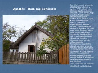 Ócsa újkori paraszti építészetére a földfalú ház a jellemző. Az egyetlen XVIII. századi, ma is álló épület ágasfás-szelemenes szerkezetű. Ennek lényege, hogy a rakott sárfalazatra épített tetőszerkezetet ágasfák tartották. A ház elején és végén Y alakú oszlopokat ástak a földbe, s a tetőgerinc magasságában – hosszanti irányban - szelemengerendát fektettek az ágasokba. Így a tető súlyát nem a viszonylag gyenge földfal, hanem a két ágasfa hordozta. Az újabb keletű vert falú- és a vályogtéglából épült házfalak már elbírták az ollóágasos, vagy a szarufás tetőszerkezetet is. Településünkön is az Alföldre jellemző nyeregtető terjedt el. Kezdetben a házak homlokzatát vesszővel befonták, majd sárral tapasztották. Az újabb, oszlopos-tornácos házak oszlopfői a műemléktemplom jellegzetes formáját ültették át. Az általános iskola felújított épületében is ezek köszönnek vissza,emlékeztetve a betérőket településünk népi kultúrájára.Ágasház – Ócsa népi építészete