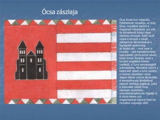 ÓcsazászlajaÓcsa Árpád-kori település. Feltételezett névadója, az öreg Ócsa, mondáink szerint a magyarok ménesének ura volt, és közvetlenül Árpád háza-népéhez tartozott. Ezért nyúlt vissza a tervező a zászló jelképeinek ábrázolásánál a legrégebbi gyökerekig.Az Árpád-sáv – mint neve is mutatja – első fejedelmünkhöz kapcsolódik (vörös-ezüst sávok). Kézai Simon Árpádot, mint a turultól megáldott Emese ivadékát, a Turul nemzetségből származtatta. Mondáink szerint a hadra kelt népet a turul vezette; a vezérek zászlóikon vörös alapon fekete színnel ábrázolták. A kereszténység felvételével népünk hitvilága átalakult, ezért a totemállat helyét Ócsa zászlaján keresztény műemléktemplomunk foglalja el. A vörös-fekete szín megtartásával hajtunk fejet ősi mondánk szépsége előtt.
