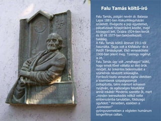 Falu Tamás költő-íróFalu Tamás, polgári nevén dr. Balassa Lajos 1881-ben Kiskunfélegyházán született. Elvégezte a jogi egyetemet, pályafutását hírlapíróként kezdte, majd közjegyző lett. Ócsára 1924-ben került és itt élt 1977-ben bekövetkezett haláláig.A Falu Tamás költői álnevet 1911-től használta. Tagja volt a Kisfaludy- és a Petőfi Társaságnak. Első verseskötete 1900-ban jelent meg. Tizenegy regényt is írt.Falu Tamás úgy volt „rendhagyó” költő, hogy emelt fővel vállalta az élet örök rendjét. Az önkéntes belesimulást a szürkének nevezett sokaságba. Forrásvíz-tiszta verseivel egész életében a kisemberek szépségszomjátcsillapította, talmi mámort sohasem nyújtván, de egészséges felüdülést annál inkább! Mindenki szerette őt, mert „minden leereszkedés nélkül vette emberszámba tanulatlan, földszagú ügyfeleit.” Verseiben, ezekben a „kismesteri”gyöngyszemekben a végtelen humánum tengerfénye csillan.