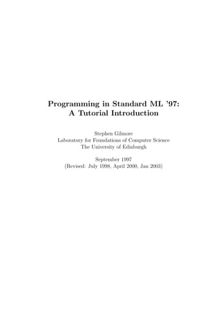 Programming in Standard ML ’97:
     A Tutorial Introduction

                  Stephen Gilmore
  Laboratory for Foundations of Computer Science
           The University of Edinburgh

                 September 1997
    (Revised: July 1998, April 2000, Jan 2003)
 