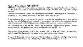 Reverse Transcriptase PCR (RT-PCR)
RT-PCR is an extremely useful variation of the standard PCR that essentially allows the amplification
of RNA molecules, such as mRNA transcripts via a cDNA reaction, from very limited sample
amounts.14
This may be undertaken using a two-step process following RNA extraction or, in some cases, a
single-step process in which both reactions are performed in a single tube.
One advantage of the two-step process is the ability to archive the original sample for later analysis
and the removal of aliquots when required. In some cases, the need for the rigorous extraction
procedures associated with mRNA purification for conventional cloning purposes is obviated.13
For single-step PCR the dNTPs, buffer, Taq polymerase, oligonucleotide primers, reverse
transcriptase (RT) and RNA template are added together to the reaction tube.
The reaction mixture is heated to 37 °C, thus allowing the RT to work, and permits the production of
a cDNA copy of the RNA strands that anneal to one of the primers in the mixture.
Following ‘first strand synthesis’, a normal PCR is carried out to amplify the cDNA product, resulting
in ‘second strand synthesis’, and subsequently a dsDNA product is amplified as usual.
 