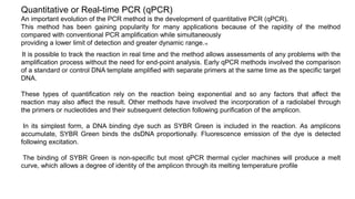 Quantitative or Real-time PCR (qPCR)
An important evolution of the PCR method is the development of quantitative PCR (qPCR).
This method has been gaining popularity for many applications because of the rapidity of the method
compared with conventional PCR amplification while simultaneously
providing a lower limit of detection and greater dynamic range.16
It is possible to track the reaction in real time and the method allows assessments of any problems with the
amplification process without the need for end-point analysis. Early qPCR methods involved the comparison
of a standard or control DNA template amplified with separate primers at the same time as the specific target
DNA.
These types of quantification rely on the reaction being exponential and so any factors that affect the
reaction may also affect the result. Other methods have involved the incorporation of a radiolabel through
the primers or nucleotides and their subsequent detection following purification of the amplicon.
In its simplest form, a DNA binding dye such as SYBR Green is included in the reaction. As amplicons
accumulate, SYBR Green binds the dsDNA proportionally. Fluorescence emission of the dye is detected
following excitation.
The binding of SYBR Green is non-specific but most qPCR thermal cycler machines will produce a melt
curve, which allows a degree of identity of the amplicon through its melting temperature profile
 